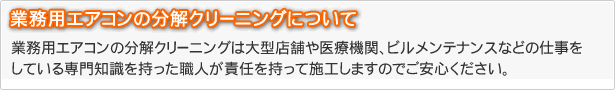 業務用エアコンの分解クリーニングは大型店舗や医療機関、ビルメンテナンスなどの仕事をしている専門知識を持った職人が責任を持って施工しますのでご安心ください。